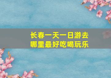 长春一天一日游去哪里最好吃喝玩乐