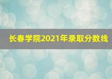 长春学院2021年录取分数线