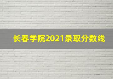 长春学院2021录取分数线