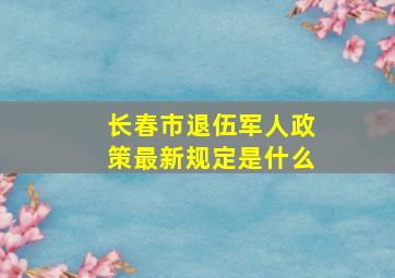 长春市退伍军人政策最新规定是什么