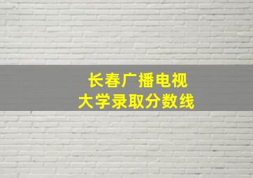 长春广播电视大学录取分数线