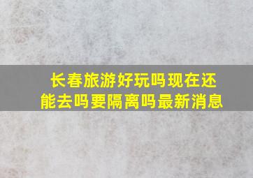 长春旅游好玩吗现在还能去吗要隔离吗最新消息