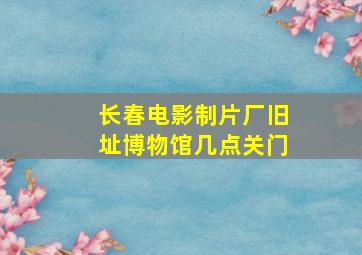 长春电影制片厂旧址博物馆几点关门