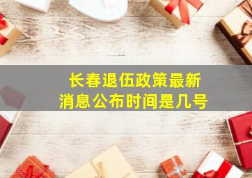 长春退伍政策最新消息公布时间是几号