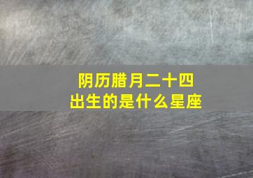 阴历腊月二十四出生的是什么星座