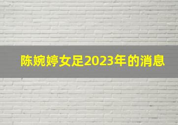 陈婉婷女足2023年的消息