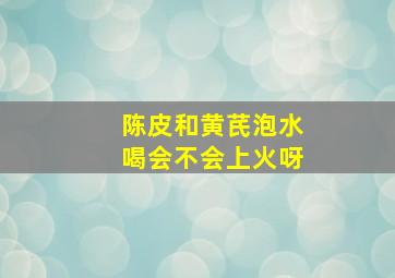 陈皮和黄芪泡水喝会不会上火呀