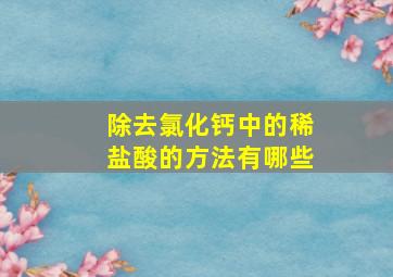 除去氯化钙中的稀盐酸的方法有哪些