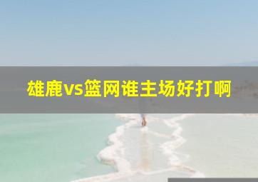 雄鹿vs篮网谁主场好打啊