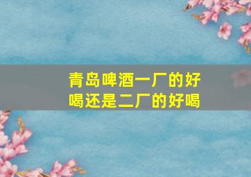 青岛啤酒一厂的好喝还是二厂的好喝