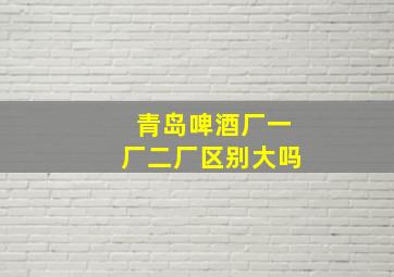 青岛啤酒厂一厂二厂区别大吗