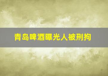 青岛啤酒曝光人被刑拘