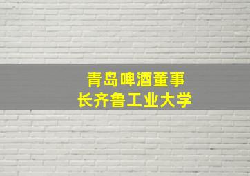 青岛啤酒董事长齐鲁工业大学