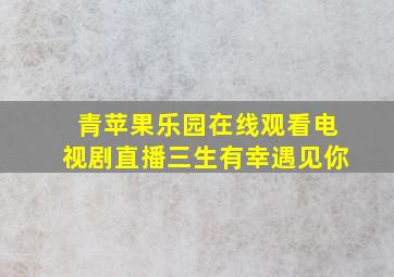 青苹果乐园在线观看电视剧直播三生有幸遇见你