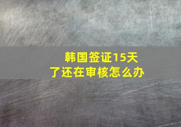 韩国签证15天了还在审核怎么办