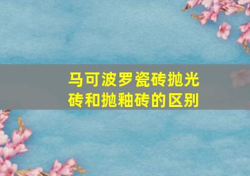 马可波罗瓷砖抛光砖和抛釉砖的区别