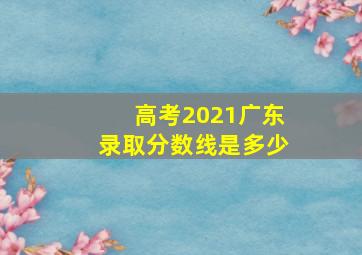 高考2021广东录取分数线是多少