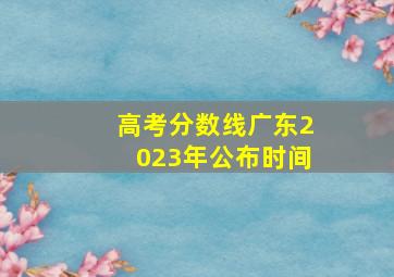 高考分数线广东2023年公布时间