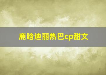 鹿晗迪丽热巴cp甜文