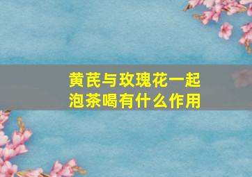 黄芪与玫瑰花一起泡茶喝有什么作用