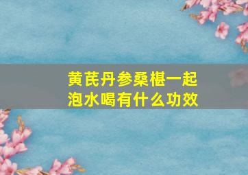 黄芪丹参桑椹一起泡水喝有什么功效