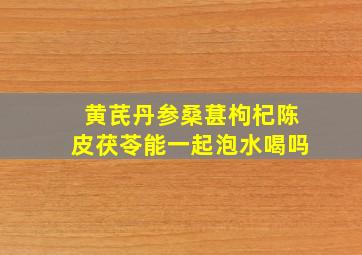 黄芪丹参桑葚枸杞陈皮茯苓能一起泡水喝吗