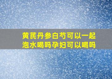 黄芪丹参白芍可以一起泡水喝吗孕妇可以喝吗