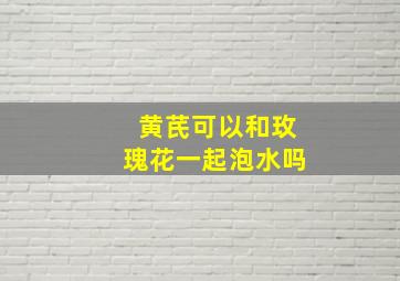 黄芪可以和玫瑰花一起泡水吗