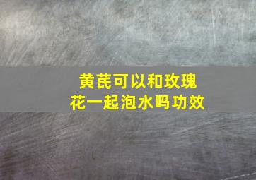 黄芪可以和玫瑰花一起泡水吗功效