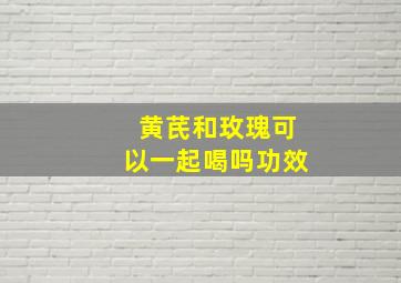 黄芪和玫瑰可以一起喝吗功效