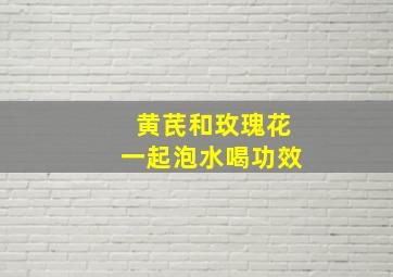 黄芪和玫瑰花一起泡水喝功效