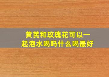 黄芪和玫瑰花可以一起泡水喝吗什么喝最好