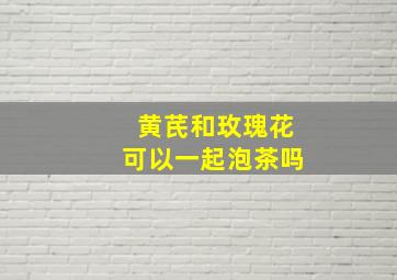 黄芪和玫瑰花可以一起泡茶吗