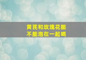 黄芪和玫瑰花能不能泡在一起喝