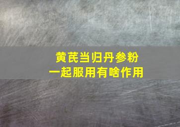 黄芪当归丹参粉一起服用有啥作用