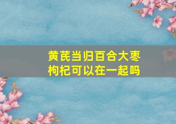 黄芪当归百合大枣枸杞可以在一起吗