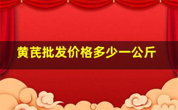 黄芪批发价格多少一公斤