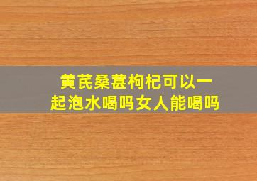 黄芪桑葚枸杞可以一起泡水喝吗女人能喝吗