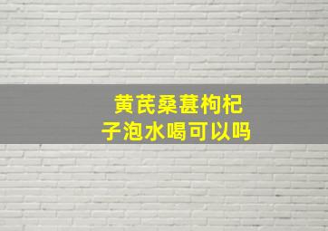 黄芪桑葚枸杞子泡水喝可以吗