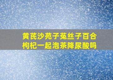 黄芪沙苑子菟丝子百合枸杞一起泡茶降尿酸吗