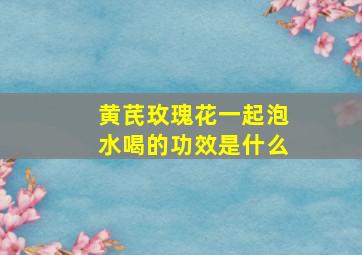 黄芪玫瑰花一起泡水喝的功效是什么