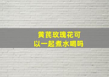 黄芪玫瑰花可以一起煮水喝吗