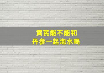 黄芪能不能和丹参一起泡水喝