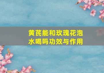 黄芪能和玫瑰花泡水喝吗功效与作用