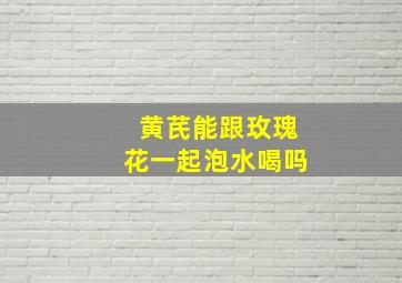 黄芪能跟玫瑰花一起泡水喝吗