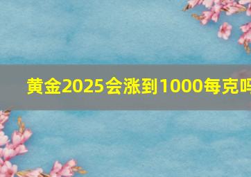 黄金2025会涨到1000每克吗