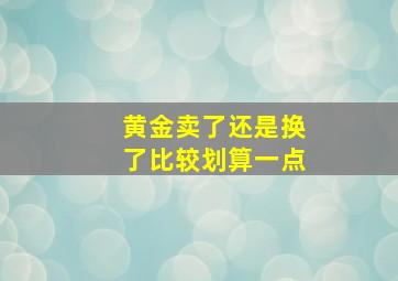 黄金卖了还是换了比较划算一点