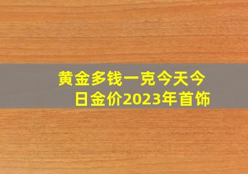 黄金多钱一克今天今日金价2023年首饰