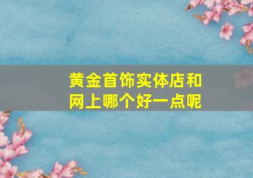 黄金首饰实体店和网上哪个好一点呢