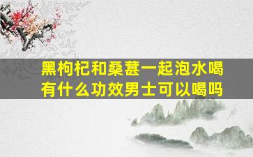 黑枸杞和桑葚一起泡水喝有什么功效男士可以喝吗